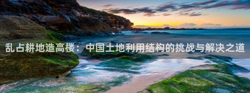 威九国际app哪个地方：乱占耕地造高楼：中国土地利用结构的挑战与解决之道